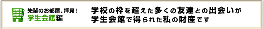 学校の枠を超えた多くの友達との出会いが学生会館で得られた私の財産です
