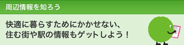 周辺情報を知ろう　快適に暮らすためにかかせない、住む街や駅の情報もゲットしよう！