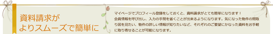 資料請求がよりスムーズで簡単に マイページでプロフィール登録をしておくと、資料請求がとても簡単になります！
会員情報を呼び出し、入力の手間を省くことが出来るようになります。気になった物件の間取り図を見たい、物件の詳しい情報が知りたいなど、それぞれのご要望にかなった資料をお手軽に取り寄せることが可能になります。
