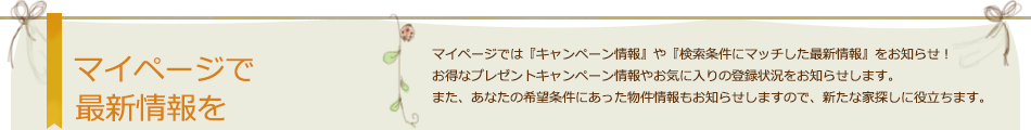 マイページで最新情報を マイページでは『キャンペーン情報』や『検索条件にマッチした最新情報』をお知らせ！ お得なプレゼントキャンペーン情報やお気に入りの登録状況をお知らせします。また、あなたの希望条件にあった物件情報もお知らせしますので、新たな家探しに役立ちます。