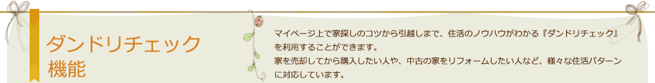 ダンドリチェック機能 マイページ上で家探しのコツから引越しまで、住活のノウハウがわかる『ダンドリチェック』を利用することができます。家を売却してから購入したい人や、中古の家をリフォームしたい人など、様々な住活パターンに対応しています。