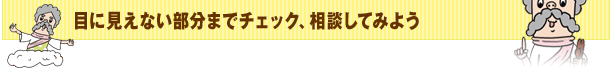 目に見えない部分までチェック、相談してみよう