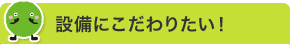 設備にこだわりたい！