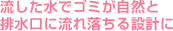 流した水でゴミが自然と 排水口に流れ落ちる設計に