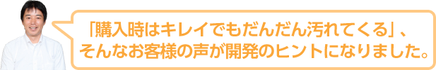 「購入時はキレイでもだんだん汚れてくる」、そんなお客様の声が開発のヒントになりました。