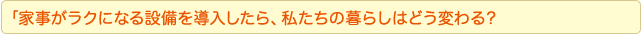 「家事がラクになる設備を導入したら、私たちの暮らしはどう変わる？